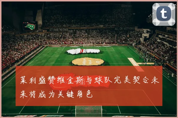 莱利盛赞维金斯与球队完美契合未来将成为关键角色