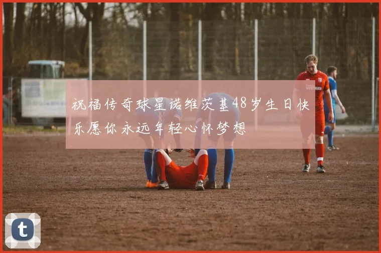 祝福传奇球星诺维茨基48岁生日快乐愿你永远年轻心怀梦想