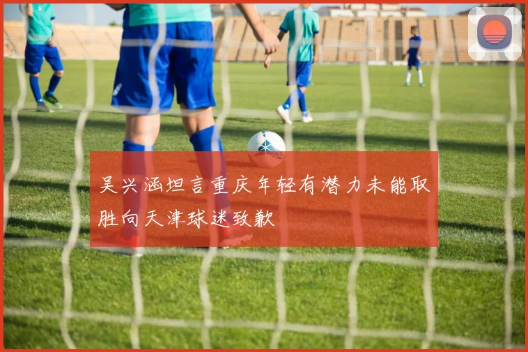 吴兴涵坦言重庆年轻有潜力未能取胜向天津球迷致歉