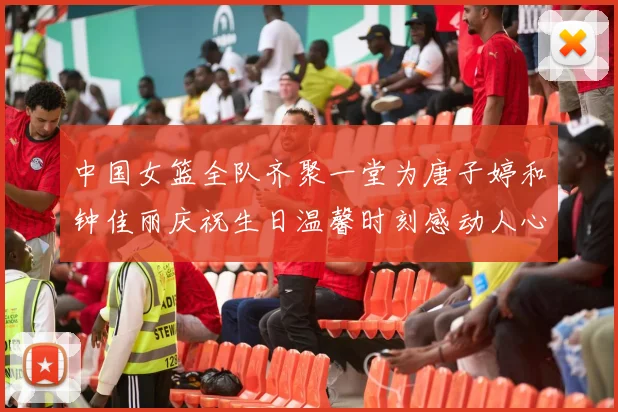 中国女篮全队齐聚一堂为唐子婷和钟佳丽庆祝生日温馨时刻感动人心