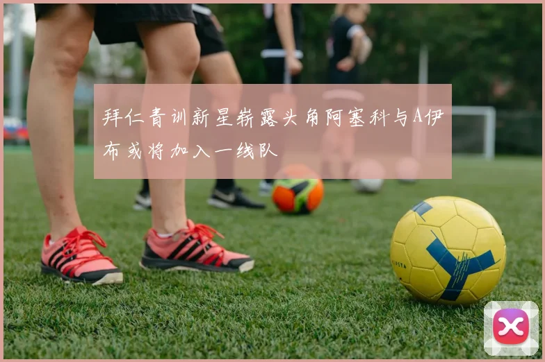 拜仁青训新星崭露头角阿塞科与A伊布或将加入一线队