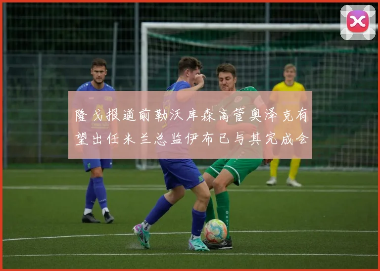 隆戈报道前勒沃库森高管奥泽克有望出任米兰总监伊布已与其完成会面