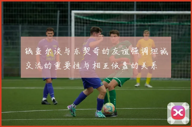 钱查尔谈与东契奇的友谊强调坦诚交流的重要性与相互依靠的关系