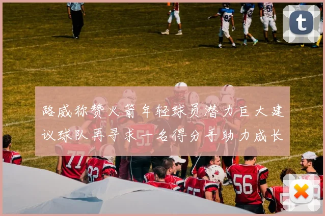 路威称赞火箭年轻球员潜力巨大建议球队再寻求一名得分手助力成长