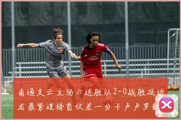 南通支云主场六连胜以2-0战胜延边龙鼎紧追榜首仅差一分卡卢卢罗歆破门助力