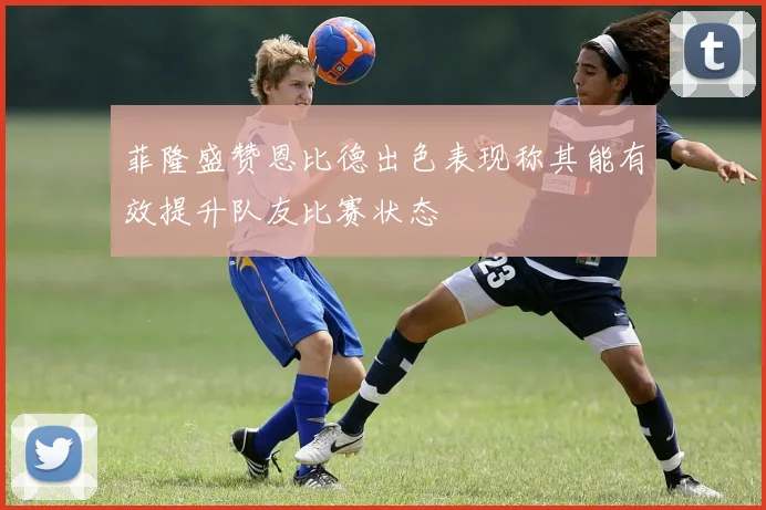 菲隆盛赞恩比德出色表现称其能有效提升队友比赛状态