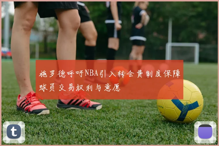施罗德呼吁NBA引入转会费制度保障球员交易权利与意愿