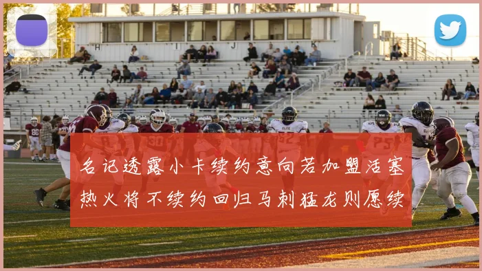 名记透露小卡续约意向若加盟活塞热火将不续约回归马刺猛龙则愿续约